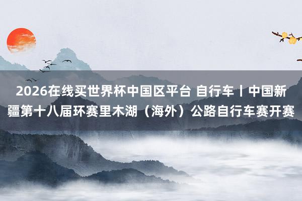 2026在线买世界杯中国区平台 自行车丨中国新疆第十八届环赛里木湖(海外)公路自行车赛开赛