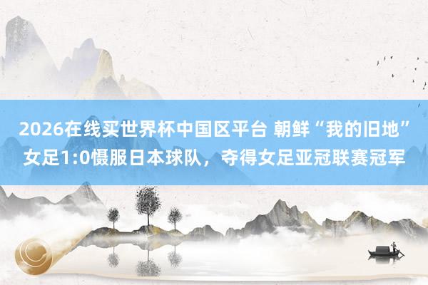 2026在线买世界杯中国区平台 朝鲜“我的旧地”女足1:0慑服日本球队,夺得女足亚冠联赛冠军