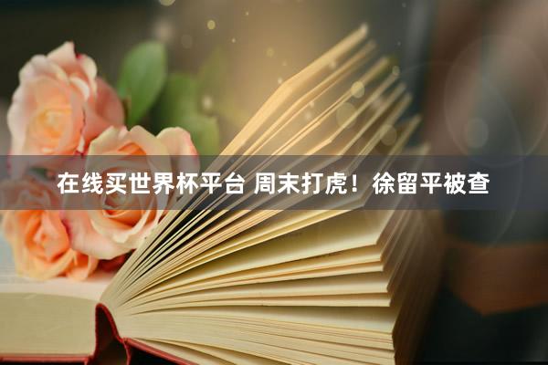 在线买世界杯平台 周末打虎!徐留平被查