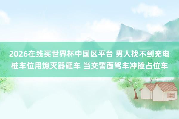 2026在线买世界杯中国区平台 男人找不到充电桩车位用熄灭器砸车 当交警面驾车冲撞占位车