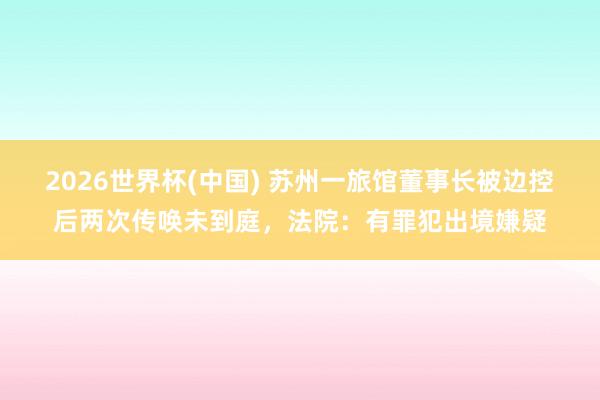 2026世界杯(中国) 苏州一旅馆董事长被边控后两次传唤未到庭,法院:有罪犯出境嫌疑