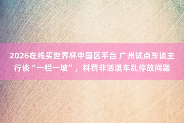 2026在线买世界杯中国区平台 广州试点东谈主行谈“一栏一坡”,科罚非活泼车乱停放问题