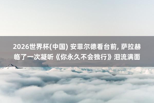 2026世界杯(中国) 安菲尔德看台前, 萨拉赫临了一次凝听《你永久不会独行》泪流满面