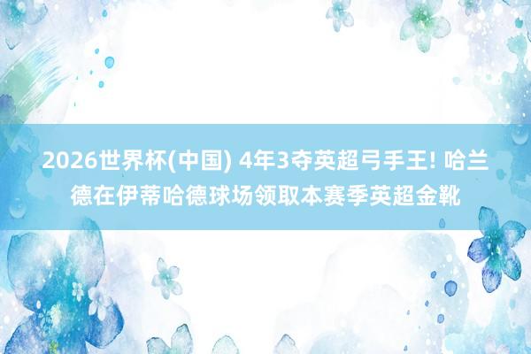 2026世界杯(中国) 4年3夺英超弓手王! 哈兰德在伊蒂哈德球场领取本赛季英超金靴