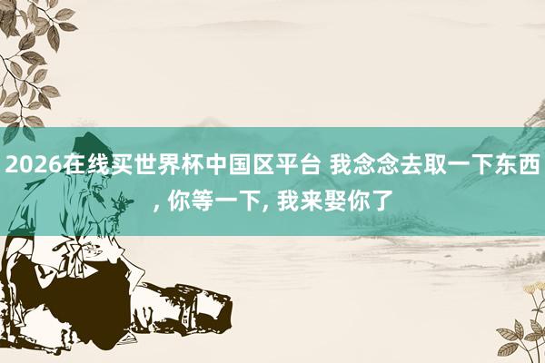 2026在线买世界杯中国区平台 我念念去取一下东西， 你等一下， 我来娶你了