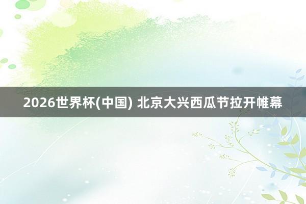 2026世界杯(中国) 北京大兴西瓜节拉开帷幕