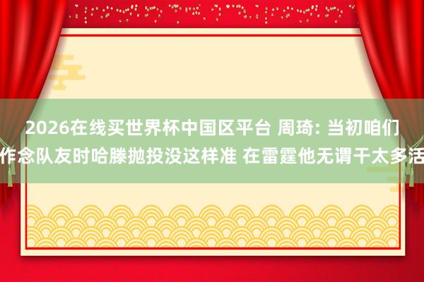2026在线买世界杯中国区平台 周琦: 当初咱们作念队友时哈滕抛投没这样准 在雷霆他无谓干太多活