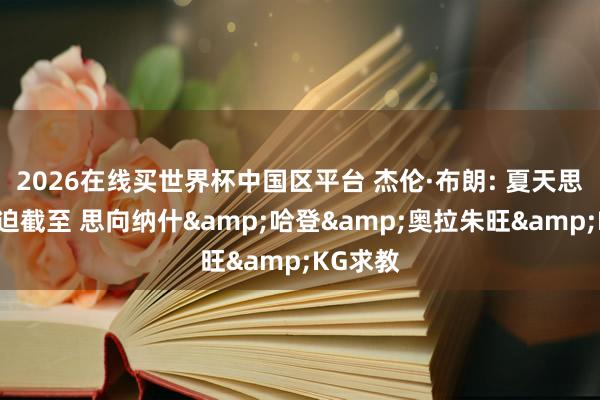 2026在线买世界杯中国区平台 杰伦·布朗: 夏天思擢升紧迫截至 思向纳什&哈登&奥拉朱旺&KG求教