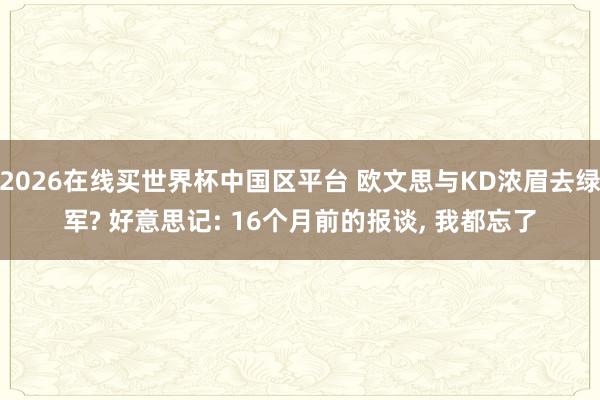 2026在线买世界杯中国区平台 欧文思与KD浓眉去绿军? 好意思记: 16个月前的报谈, 我都忘了