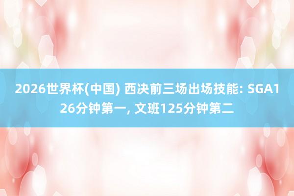 2026世界杯(中国) 西决前三场出场技能: SGA126分钟第一, 文班125分钟第二