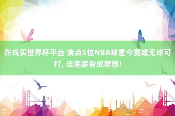 在线买世界杯平台 清点5位NBA球星今夏或无球可打, 连底薪皆成奢想!