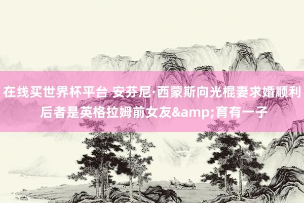 在线买世界杯平台 安芬尼·西蒙斯向光棍妻求婚顺利 后者是英格拉姆前女友&育有一子