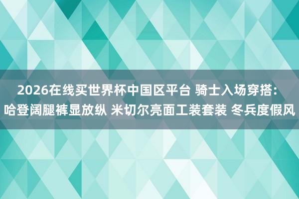2026在线买世界杯中国区平台 骑士入场穿搭: 哈登阔腿裤显放纵 米切尔亮面工装套装 冬兵度假风