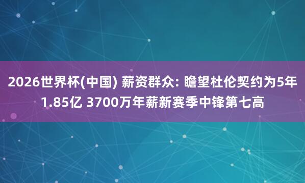 2026世界杯(中国) 薪资群众: 瞻望杜伦契约为5年1.85亿 3700万年薪新赛季中锋第七高