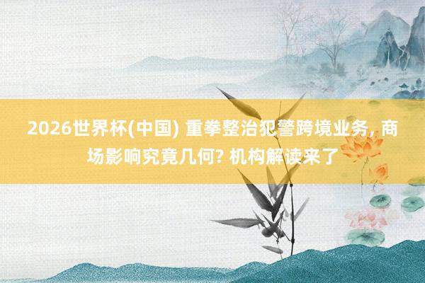 2026世界杯(中国) 重拳整治犯警跨境业务, 商场影响究竟几何? 机构解读来了