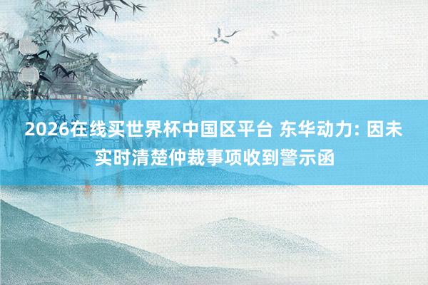 2026在线买世界杯中国区平台 东华动力: 因未实时清楚仲裁事项收到警示函