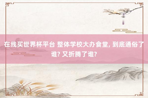 在线买世界杯平台 整体学校大办食堂, 到底通俗了谁? 又折腾了谁?
