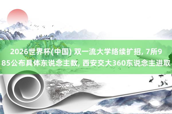 2026世界杯(中国) 双一流大学络续扩招, 7所985公布具体东说念主数, 西安交大360东说念主进取