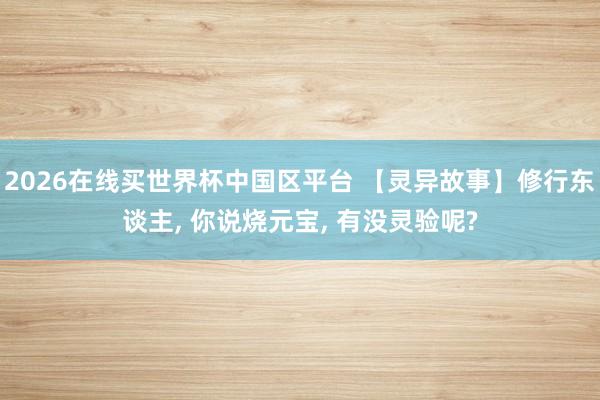 2026在线买世界杯中国区平台 【灵异故事】修行东谈主, 你说烧元宝, 有没灵验呢?