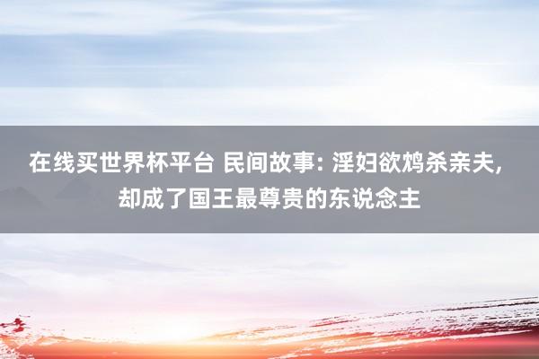 在线买世界杯平台 民间故事: 淫妇欲鸩杀亲夫, 却成了国王最尊贵的东说念主