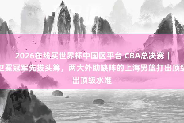 2026在线买世界杯中国区平台 CBA总决赛|力克卫冕冠军先拔头筹,两大外助缺阵的上海男篮打出顶级水准