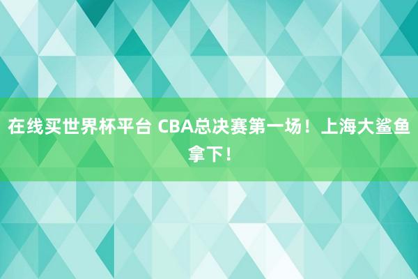 在线买世界杯平台 CBA总决赛第一场!上海大鲨鱼拿下!