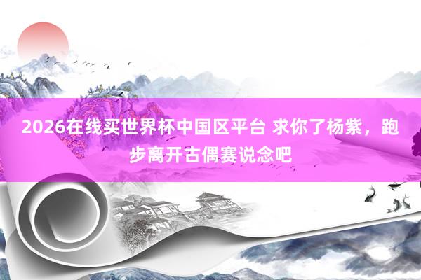 2026在线买世界杯中国区平台 求你了杨紫,跑步离开古偶赛说念吧