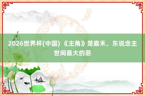 2026世界杯(中国) 《主角》楚嘉禾,东说念主世间最大的恶