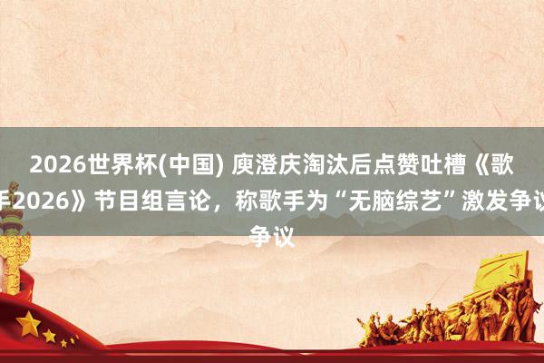 2026世界杯(中国) 庾澄庆淘汰后点赞吐槽《歌手2026》节目组言论，称歌手为“无脑综艺”激发争议