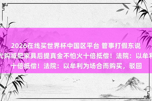 2026在线买世界杯中国区平台 管事打假东说念主主动找东说念主代购减肥家具后提真金不怕火十倍抵偿!法院:以牟利为场合而购买,驳回