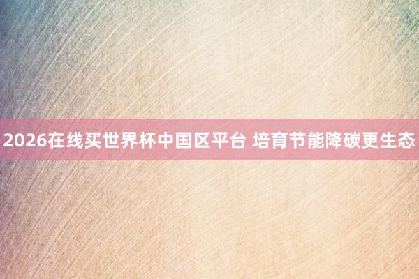 2026在线买世界杯中国区平台 培育节能降碳更生态