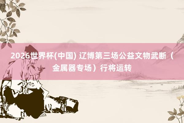 2026世界杯(中国) 辽博第三场公益文物武断(金属器专场)行将运转