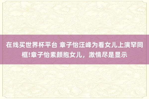 在线买世界杯平台 章子怡汪峰为看女儿上演罕同框!章子怡素颜抱女儿,激情尽是显示
