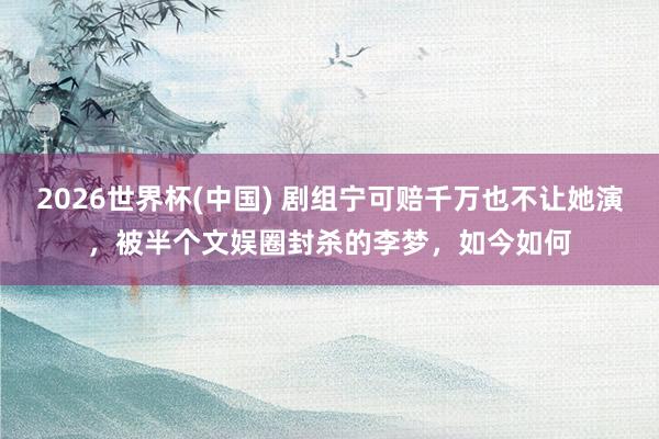 2026世界杯(中国) 剧组宁可赔千万也不让她演,被半个文娱圈封杀的李梦,如今如何
