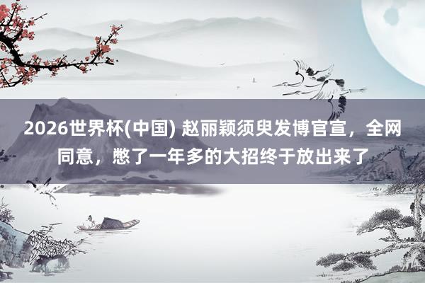 2026世界杯(中国) 赵丽颖须臾发博官宣,全网同意,憋了一年多的大招终于放出来了