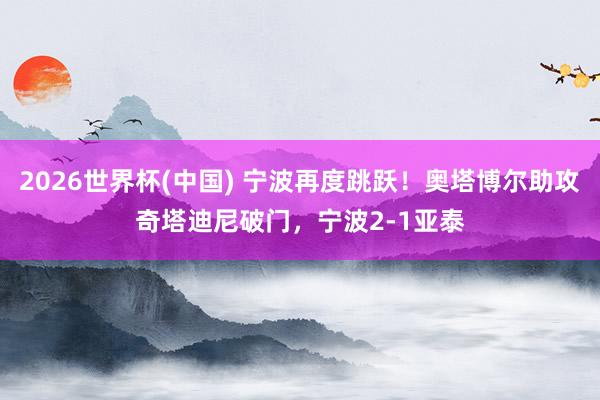 2026世界杯(中国) 宁波再度跳跃！奥塔博尔助攻奇塔迪尼破门，宁波2-1亚泰
