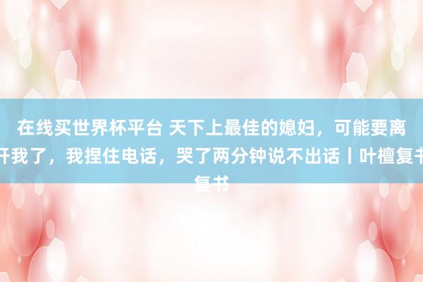 在线买世界杯平台 天下上最佳的媳妇,可能要离开我了,我捏住电话,哭了两分钟说不出话丨叶檀复书