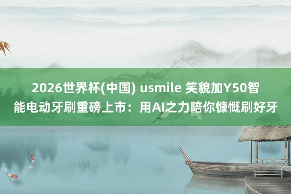 2026世界杯(中国) usmile 笑貌加Y50智能电动牙刷重磅上市:用AI之力陪你慷慨刷好牙