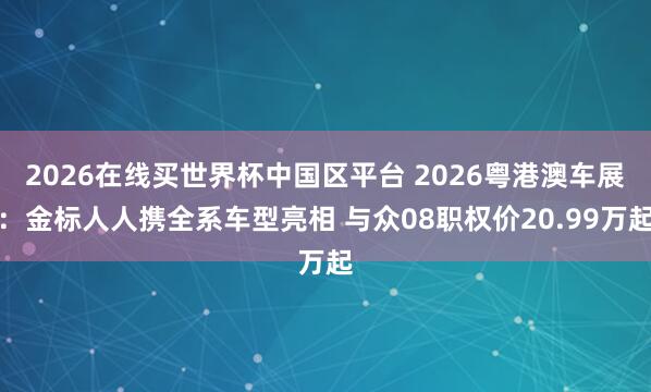 2026在线买世界杯中国区平台 2026粤港澳车展:金标人人携全系车型亮相 与众08职权价20.99万起