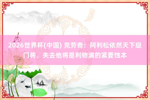 2026世界杯(中国) 克劳奇:阿利松依然天下级门将,失去他将是利物浦的紧要蚀本