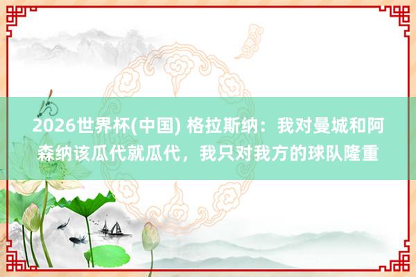 2026世界杯(中国) 格拉斯纳:我对曼城和阿森纳该瓜代就瓜代,我只对我方的球队隆重