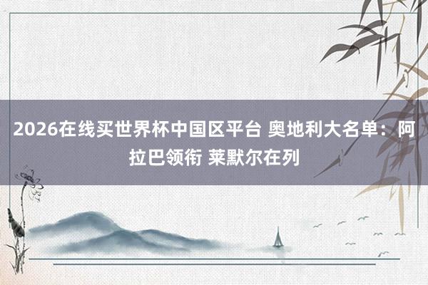2026在线买世界杯中国区平台 奥地利大名单:阿拉巴领衔 莱默尔在列