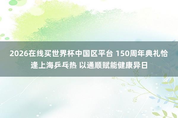 2026在线买世界杯中国区平台 150周年典礼恰逢上海乒乓热 以通顺赋能健康异日