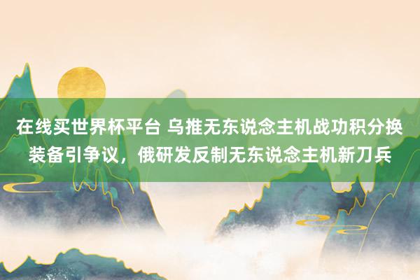 在线买世界杯平台 乌推无东说念主机战功积分换装备引争议，俄研发反制无东说念主机新刀兵