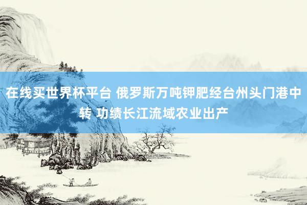 在线买世界杯平台 俄罗斯万吨钾肥经台州头门港中转 功绩长江流域农业出产