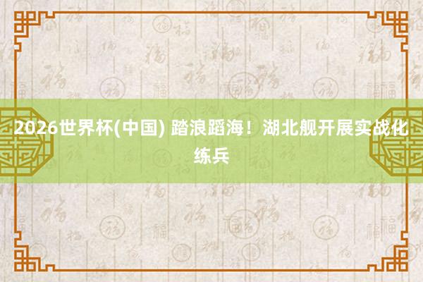 2026世界杯(中国) 踏浪蹈海!湖北舰开展实战化练兵