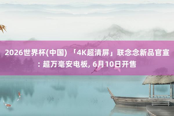 2026世界杯(中国) 「4K超清屏」联念念新品官宣: 超万毫安电板, 6月10日开售
