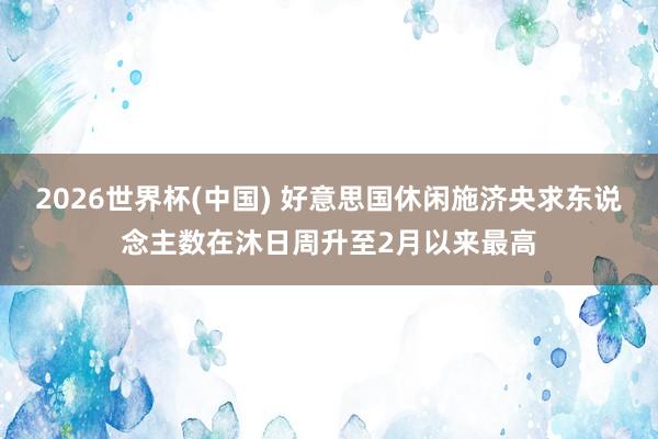 2026世界杯(中国) 好意思国休闲施济央求东说念主数在沐日周升至2月以来最高