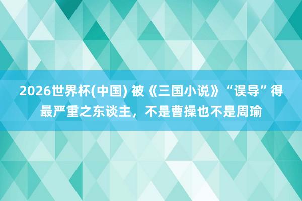 2026世界杯(中国) 被《三国小说》“误导”得最严重之东谈主，不是曹操也不是周瑜
