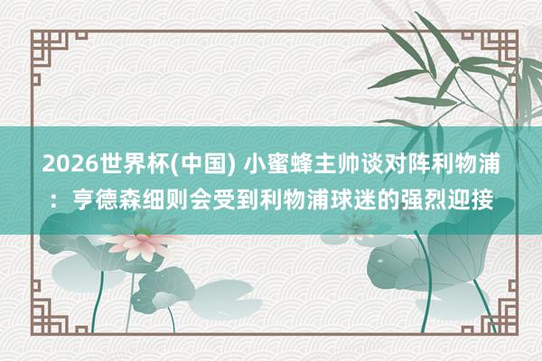 2026世界杯(中国) 小蜜蜂主帅谈对阵利物浦:亨德森细则会受到利物浦球迷的强烈迎接